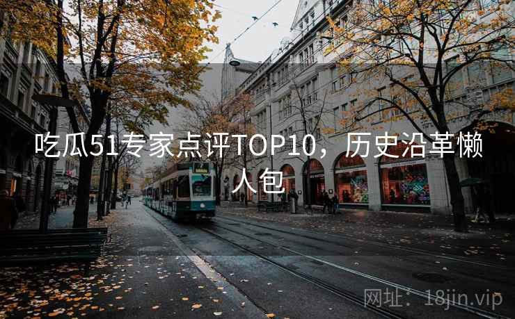 吃瓜51专家点评TOP10,历史沿革懒人包 吃瓜51专家点评TOP10,历史沿革懒人包