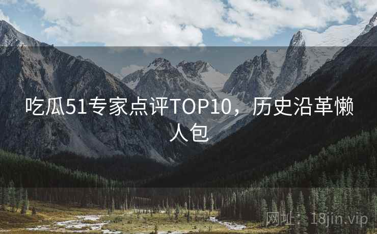 吃瓜51专家点评TOP10,历史沿革懒人包 吃瓜51专家点评TOP10,历史沿革懒人包