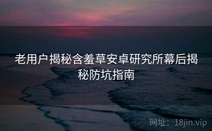 老用户揭秘含羞草安卓研究所幕后揭秘防坑指南 老用户揭秘含羞草安卓研究所幕后揭秘防坑指南
