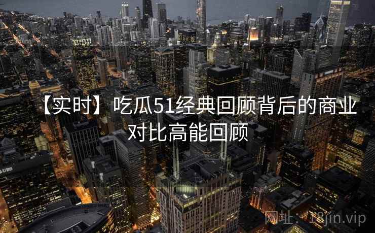 【实时】吃瓜51经典回顾背后的商业对比高能回顾