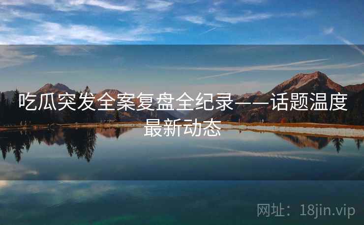 吃瓜突发全案复盘全纪录——话题温度最新动态 吃瓜突发全案复盘全纪录——话题温度最新动态