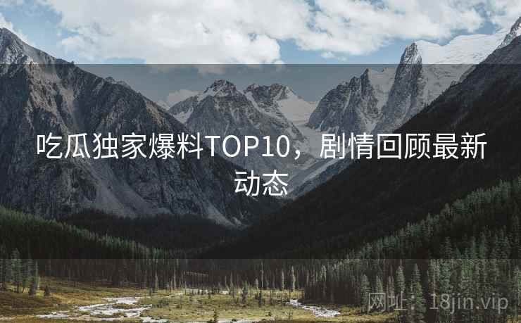 吃瓜独家爆料TOP10，剧情回顾最新动态