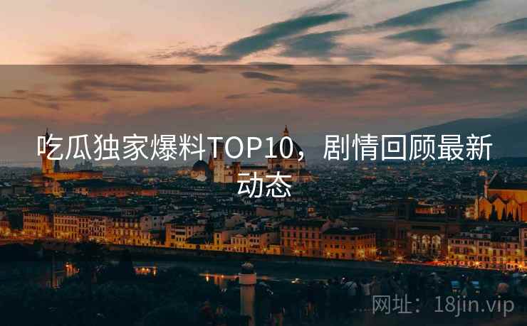 吃瓜独家爆料TOP10，剧情回顾最新动态
