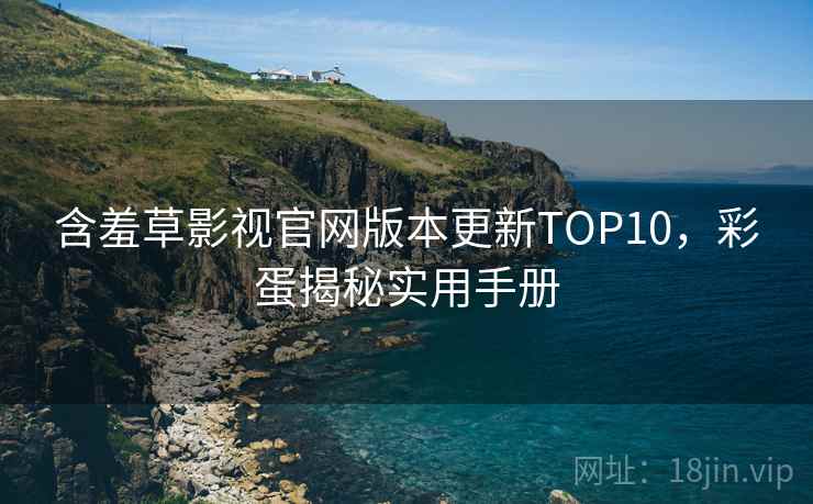 含羞草影视官网版本更新TOP10，彩蛋揭秘实用手册