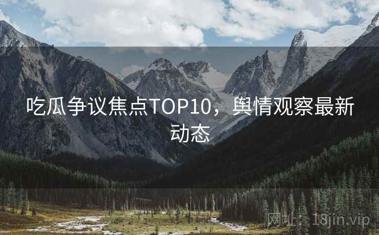 吃瓜争议焦点TOP10，舆情观察最新动态