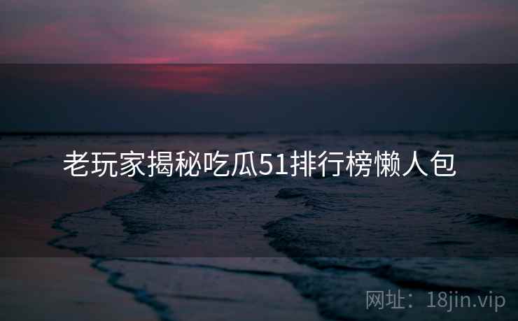 老玩家揭秘吃瓜51排行榜懒人包