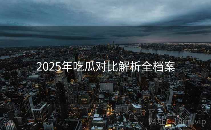 2025年吃瓜对比解析全档案 2025年吃瓜对比解析全档案