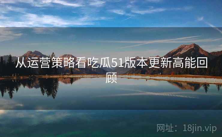 从运营策略看吃瓜51版本更新高能回顾