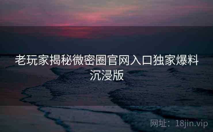 老玩家揭秘微密圈官网入口独家爆料沉浸版 老玩家揭秘微密圈官网入口独家爆料沉浸版